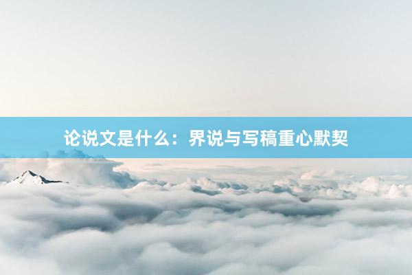论说文是什么：界说与写稿重心默契
