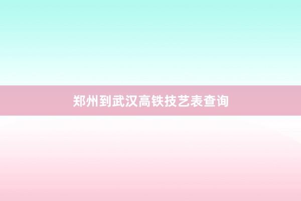郑州到武汉高铁技艺表查询