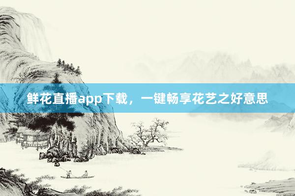 鲜花直播app下载，一键畅享花艺之好意思